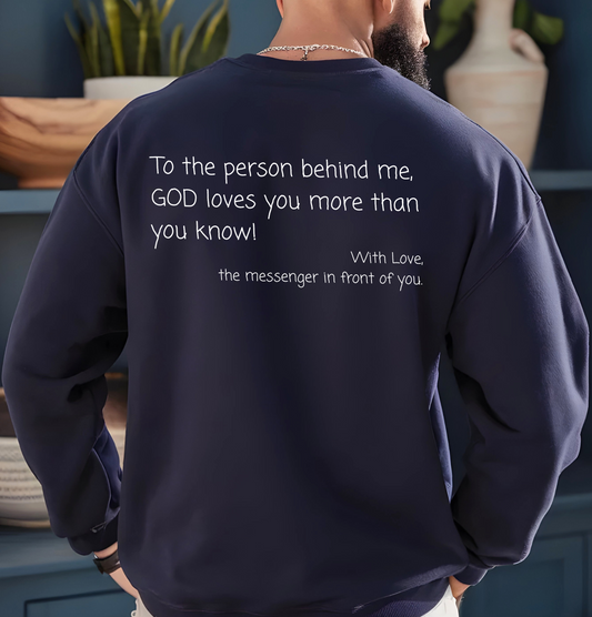 A custom Christian crewneck sweatshirt that has the words To the person behind me, God loves you more than you know With love the messenger in front of you.